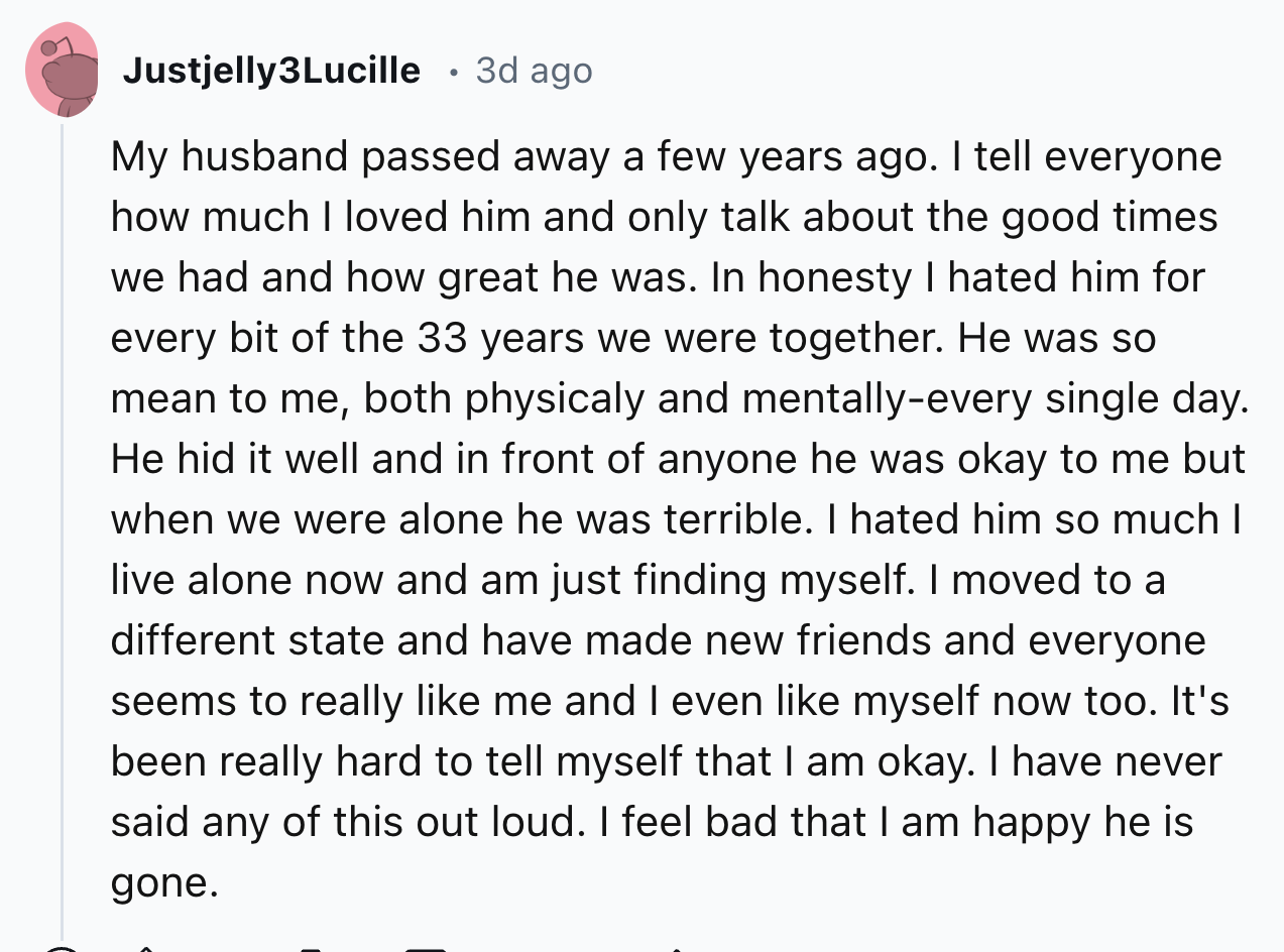 screenshot - Justjelly3Lucille 3d ago. . My husband passed away a few years ago. I tell everyone how much I loved him and only talk about the good times we had and how great he was. In honesty I hated him for every bit of the 33 years we were together. He